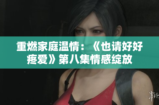 重燃家庭温情：《也请好好疼爱》第八集情感绽放