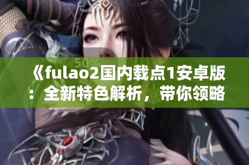 《fulao2国内载点1安卓版：全新特色解析，带你领略绝佳体验！》
