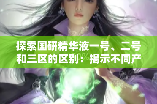 探索国研精华液一号、二号和三区的区别：揭示不同产品的功能与特点  