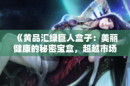 《黄品汇绿巨人盒子：美丽健康的秘密宝盒，超越市场期待的全新选择》