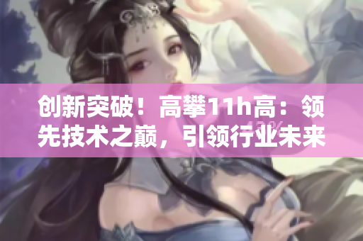 创新突破！高攀11h高：领先技术之巅，引领行业未来