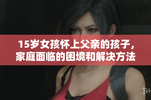 15岁女孩怀上父亲的孩子，家庭面临的困境和解决方法