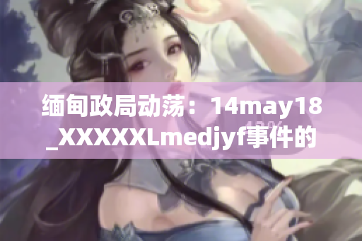 缅甸政局动荡：14may18_XXXXXLmedjyf事件的新视角解析