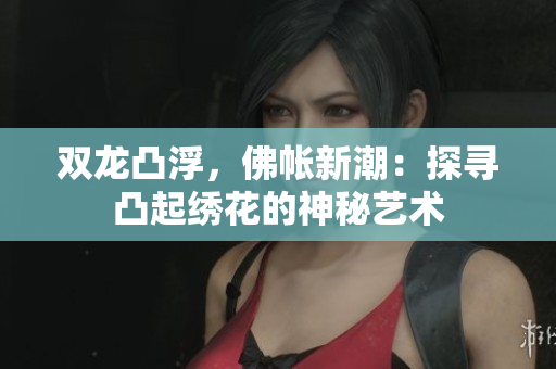 双龙凸浮，佛帐新潮：探寻凸起绣花的神秘艺术