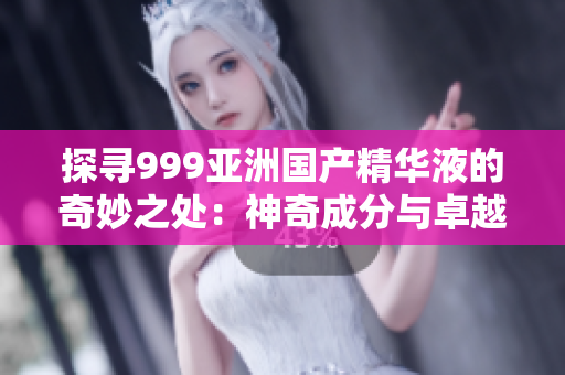 探寻999亚洲国产精华液的奇妙之处：神奇成分与卓越效果的揭秘