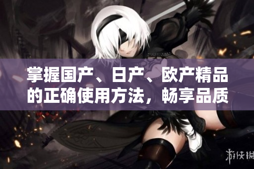 掌握国产、日产、欧产精品的正确使用方法，畅享品质生活