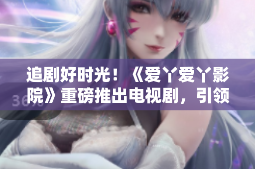 追剧好时光！《爱丫爱丫影院》重磅推出电视剧，引领观影新风潮！
