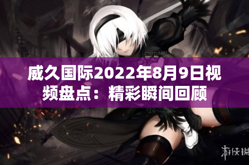 威久国际2022年8月9日视频盘点：精彩瞬间回顾