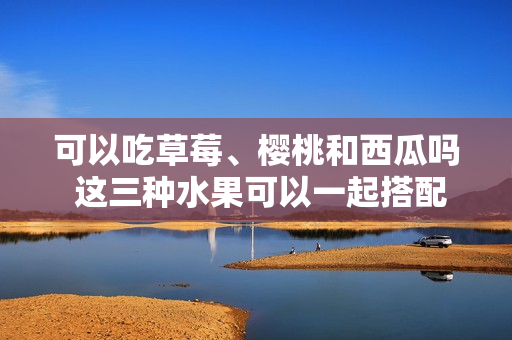 可以吃草莓、樱桃和西瓜吗 这三种水果可以一起搭配吃吗
