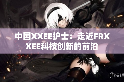 中国XXEE护士：走近FRXXEE科技创新的前沿