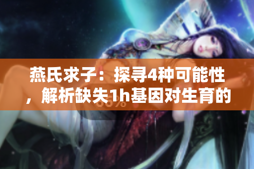 燕氏求子：探寻4种可能性，解析缺失1h基因对生育的影响