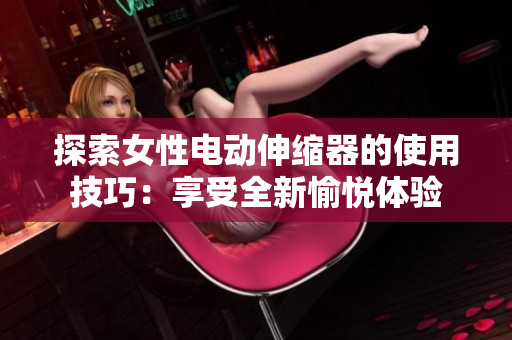 探索女性电动伸缩器的使用技巧：享受全新愉悦体验