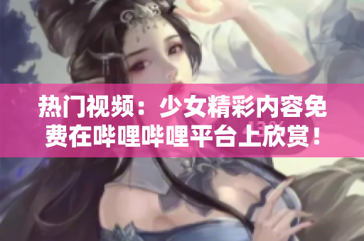 热门视频：少女精彩内容免费在哔哩哔哩平台上欣赏！
