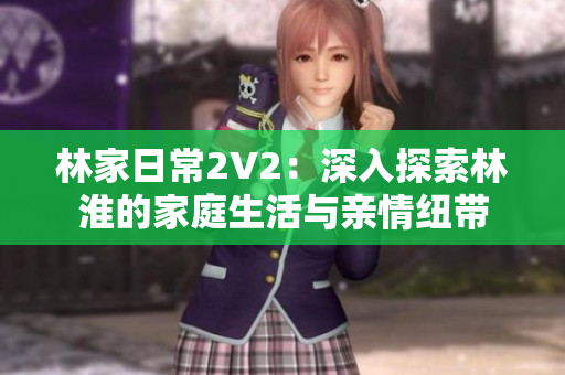 林家日常2V2：深入探索林淮的家庭生活与亲情纽带