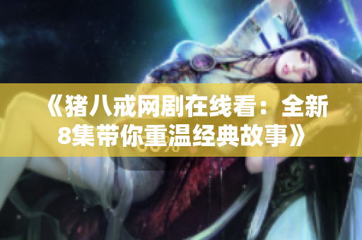 《猪八戒网剧在线看：全新8集带你重温经典故事》