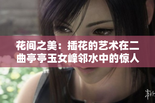 花间之美：插花的艺术在二曲亭亭玉女峰邻水中的惊人呈现