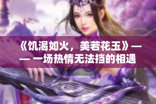 《饥渴如火，美若花玉》—— 一场热情无法挡的相遇