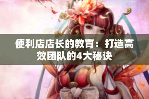 便利店店长的教育：打造高效团队的4大秘诀