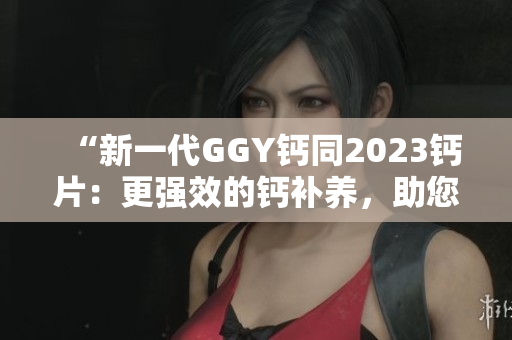 “新一代GGY钙同2023钙片：更强效的钙补养，助您骨骼健康！”