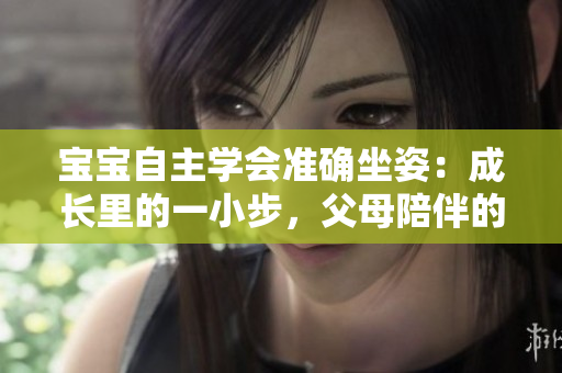 宝宝自主学会准确坐姿：成长里的一小步，父母陪伴的大步