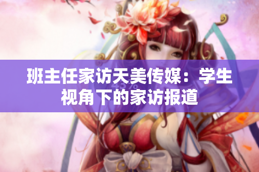 班主任家访天美传媒：学生视角下的家访报道