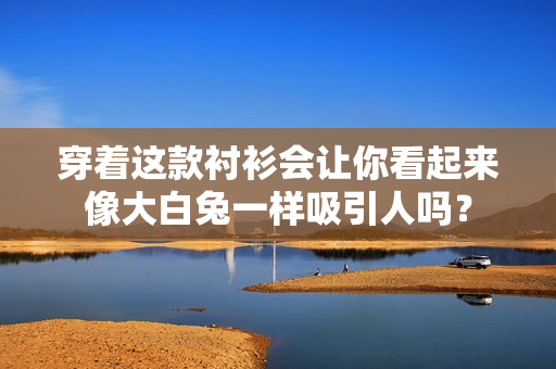 穿着这款衬衫会让你看起来像大白兔一样吸引人吗？