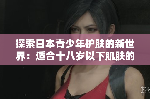 探索日本青少年护肤的新世界：适合十八岁以下肌肤的品牌推荐