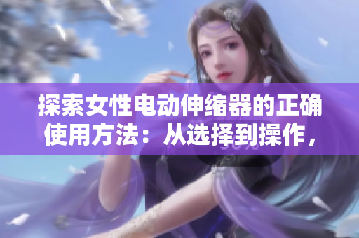 探索女性电动伸缩器的正确使用方法：从选择到操作，完整指南帮助你充分利用设备的功能