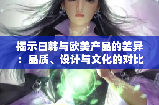 揭示日韩与欧美产品的差异：品质、设计与文化的对比