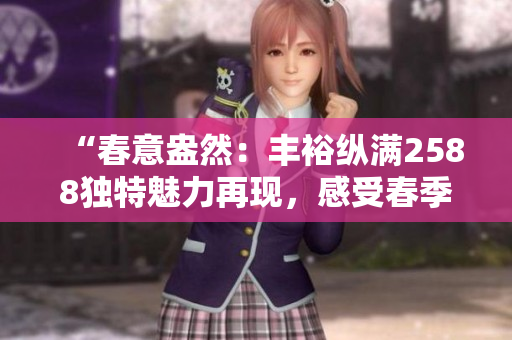 “春意盎然：丰裕纵满2588独特魅力再现，感受春季的生机与活力！”