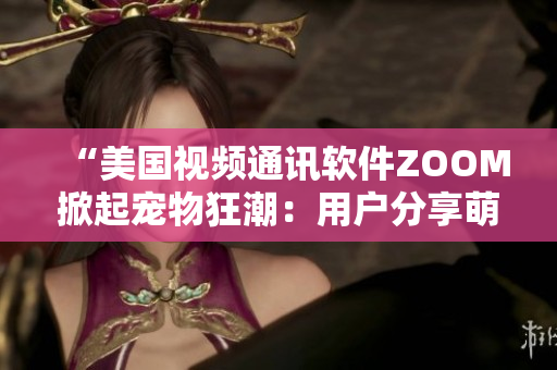 “美国视频通讯软件ZOOM掀起宠物狂潮：用户分享萌宠时刻成新时尚”