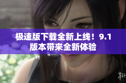 极速版下载全新上线！9.1版本带来全新体验