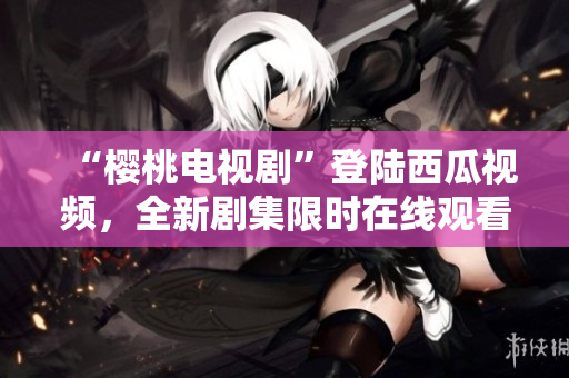 “樱桃电视剧”登陆西瓜视频，全新剧集限时在线观看，精彩内容尽在眼前
