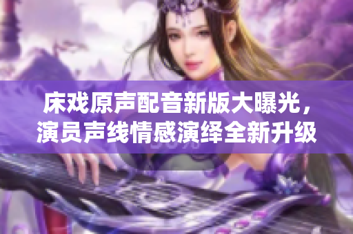 床戏原声配音新版大曝光，演员声线情感演绎全新升级