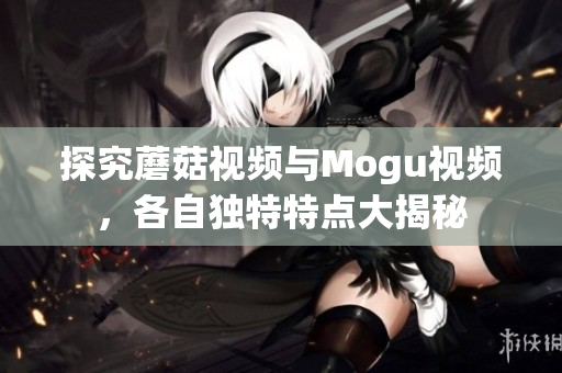 探究蘑菇视频与Mogu视频，各自独特特点大揭秘