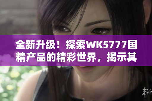 全新升级！探索WK5777国精产品的精彩世界，揭示其独特魅力与卓越品质