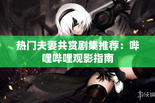 热门夫妻共赏剧集推荐：哔哩哔哩观影指南
