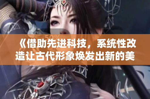 《借助先进科技，系统性改造让古代形象焕发出新的美丽与活力》