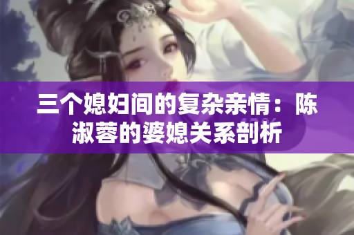 三个媳妇间的复杂亲情：陈淑蓉的婆媳关系剖析