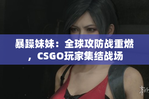 暴躁妹妹：全球攻防战重燃，CSGO玩家集结战场
