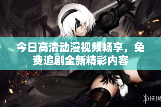 今日高清动漫视频畅享，免费追剧全新精彩内容