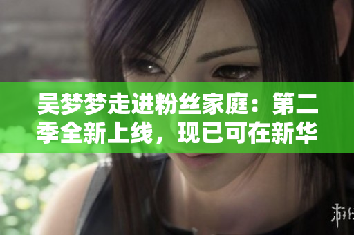 吴梦梦走进粉丝家庭：第二季全新上线，现已可在新华网1080高清观看