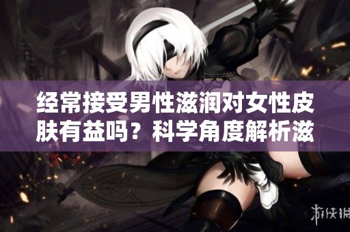 经常接受男性滋润对女性皮肤有益吗？科学角度解析滋润对皮肤的影响