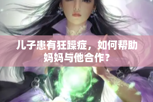 儿子患有狂躁症，如何帮助妈妈与他合作？