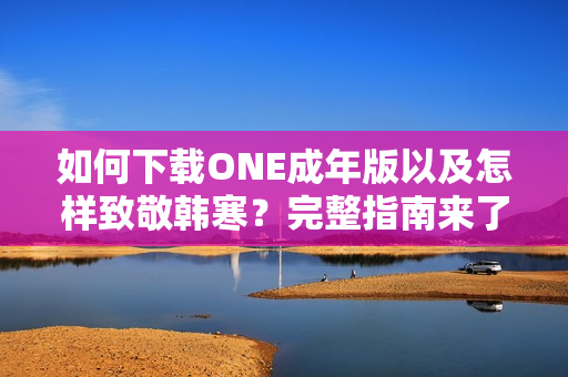 如何下载ONE成年版以及怎样致敬韩寒？完整指南来了！