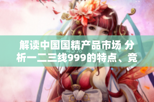 解读中国国精产品市场 分析一二三线999的特点、竞争优势及未来趋势