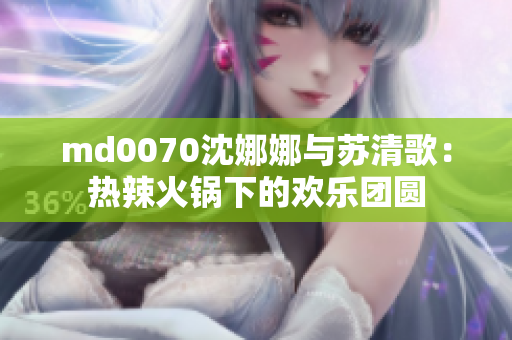 md0070沈娜娜与苏清歌：热辣火锅下的欢乐团圆