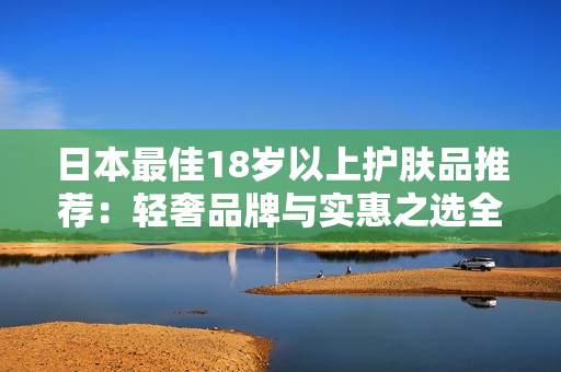 日本最佳18岁以上护肤品推荐：轻奢品牌与实惠之选全解析