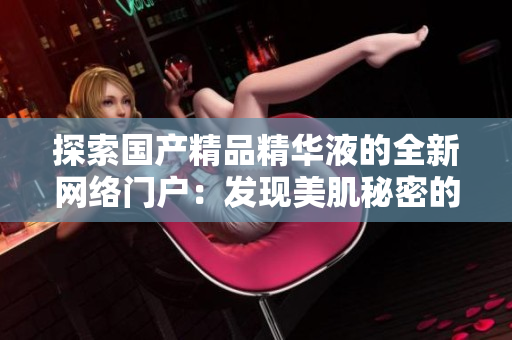 探索国产精品精华液的全新网络门户：发现美肌秘密的终极指南