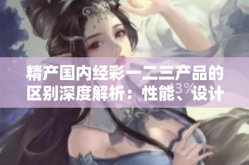 精产国内经彩一二三产品的区别深度解析：性能、设计与功能的差异对比